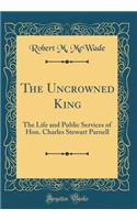 The Uncrowned King: The Life and Public Services of Hon. Charles Stewart Parnell (Classic Reprint)