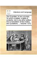 The Guardian. in Two Volumes. to Which Is Added, a Table of Contents, Not in Any Other Edition. and a Translation of the Mottos and Quotations. ... Volume 1 of 2