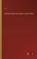 Overland Inland and Upland a Lady's Notes