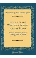 Report of the Wisconsin School for the Blind: For the Biennial Period Ending June 30, 1908 (Classic Reprint)