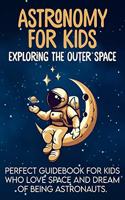 Astronomy For Kids: Exploring The Outer Space Perfect Guidebook For Kids Who Love Space And Dream Of Being Astronauts