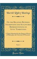 On the Relation Between Inscriptions and Sculptured Representations on Attic Tombstones, Vol. 1: A Thesis Submitted for the Degree of Doctor of Philosophy, the University of Wisconsin (Classic Reprint)