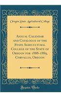 Annual Calendar and Catalogue of the State Agricultural College of the State of Oregon for 1888-1889, Corvallis, Oregon (Classic Reprint)