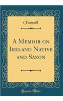 A Memoir on Ireland Native and Saxon (Classic Reprint)