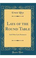 Lays of the Round Table: And Other Lyric Romances (Classic Reprint): And Other Lyric Romances (Classic Reprint)