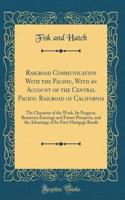 Railroad Communication with the Pacific, with an Account of the Central Pacific Railroad of California: The Character of the Work, Its Progress, Resources Earnings and Future Prospects, and the Advantage of Its First Mortgage Bonds (Classic Reprint