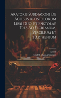Aratoris Subdiaconi De Actibus Apostolorum Libri Duo, Et Epistolae Tres Ad Florianum, Virgilium Et Parthenium