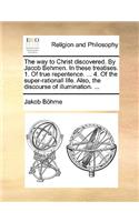 Way to Christ Discovered. by Jacob Behmen. in These Treatises. 1. of True Repentence. ... 4. of the Super-Rationall Life. Also, the Discourse of Illumination. ...