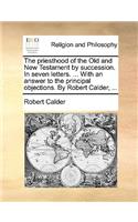 The Priesthood of the Old and New Testament by Succession. in Seven Letters. ... with an Answer to the Principal Objections. by Robert Calder, ...