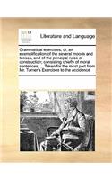 Grammatical exercises; or, an exemplification of the several moods and tenses, and of the principal rules of construction; consisting chiefly of moral sentences, ... Taken for the most part from Mr. Turner's Exercises to the accidence