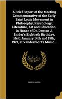A Brief Report of the Meeting Commemorative of the Early Saint Louis Movement in Philosophy, Psychology, Literature, Art and Education, in Honor of Dr. Denton J. Snider's Eightieth Birthday, Held January 14th and 15th, 1921, at Vandervoort's Music.