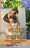 How To Train Your Puggle: Techniques And Instructions For Beginners: How To Change Your Puggle'S Behavior