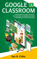 Google Classroom: Teaching With Google Classroom: The Complete Comprehensive Guide To Managing An Online Classroom