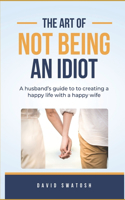 The Art of Not Being an Idiot: A husband's guide to creating a happy life with a happy wife.