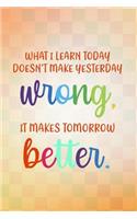 What I Learn Today Doesn't Make Yesterday Wrong It Makes Tomorrow Better