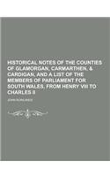 Historical Notes of the Counties of Glamorgan, Carmarthen, & Cardigan, and a List of the Members of Parliament for South Wales, from Henry VIII to Cha