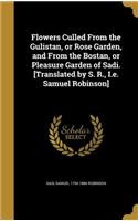 Flowers Culled From the Gulistan, or Rose Garden, and From the Bostan, or Pleasure Garden of Sadi. [Translated by S. R., I.e. Samuel Robinson]