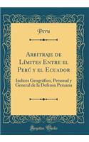 Arbitraje de Límites Entre El Perú Y El Ecuador: Índices Geográfico, Personal Y General de la Defensa Peruana (Classic Reprint)