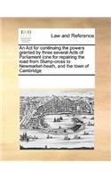 An ACT for Continuing the Powers Granted by Three Several Acts of Parliament (One for Repairing the Road from Stump-Cross to Newmarket-Heath, and the Town of Cambridge: (English)