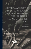 Report Made to the Beet Sugar Society of Philadelphia, on the Culture, in France, of the Beet Root