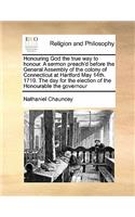 Honouring God the true way to honour. A sermon preach'd before the General Assembly of the colony of Connecticut at Hartford May 14th. 1719. The day for the election of the Honourable the governour