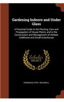 Gardening Indoors and Under Glass: A Practical Guide to the Planting, Care and Propagation of House Plants, and to the Construction and Management of Hotbed, Coldframe and Small Green