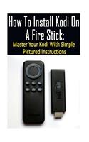 How To Install Kodi On A Fire Stick: Master Your Kodi With Simple Pictured Instructions: (expert, Amazon Prime, tips and tricks, web services, home tv, digital media)