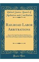 Railroad Labor Arbitrations: Report of the United States Board of Mediation and Conciliation on the Effects of Arbitration Proceedings Upon Rates of Pay and Working Conditions of Railroad Employees (Classic Reprint)