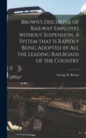 Brown's Discipline of Railway Employes Without Suspension [microform]. A System That is Rapidly Being Adopted by All the Leading Railroads of the Country