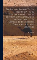 English Revisers' Greek Text Shown to be Unauthorized Except by Egyptian Copies Discarded by Greeks and to be Opposed to the Historic Text of all Ages and Churches