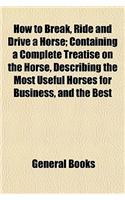 How to Break, Ride and Drive a Horse; Containing a Complete Treatise on the Horse, Describing the Most Useful Horses for Business, and the Best: (English)