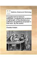 A Supplement to Hutton's Arithmetic: Containing the Solutions, at Full Length, of the Promiscuous Collection of Questions Proposed in That Work. by the Author.