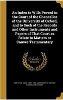 An Index to Wills Proved in the Court of the Chancellor of the University of Oxford, and to Such of the Records and Other Instruments and Papers of That Court as Relate to Matters or Causes Testamentary