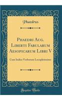 Phaedri Aug. Liberti Fabularum Aesopicarum Libri V: Cum Indice Verborum Locupletissimo (Classic Reprint)