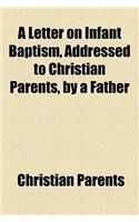 A Letter on Infant Baptism, Addressed to Christian Parents, by a Father