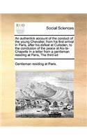 An authentick account of the conduct of the young Chevalier, from his first arrival in Paris, after his defeat at Culloden, to the conclusion of the peace at Aix-la-Chapelle In a letter from a gentleman residing at Paris, The third ed