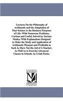 Lectures On the Philosophy of Arithmetic and the Adaptation of That Science to the Business Purposes of Life: With Numerous Problems, Curious and Useful, Solved by Various Modes; With Explanations Designed to Make the Study and Application of Arithmetic Plea