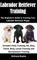 Labrador Retriever Training: The Beginner's Guide to Training Your Labrador Retriever Puppy: Includes Potty Training, Sit, Stay, Fetch, Drop, Leash