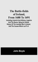 Battle-Fields Of Ireland, From 1688 To 1691; Including Limerick And Athlone, Aughrim And The Boyne. Being An Outline History Of The Jacobite War In Ireland, And The Causes Which Led To It