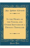 In the Heart, of the Vosges, and Other Sketches by a Devious Traveller (Classic Reprint)