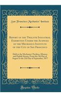 Report of the Twelfth Industrial Exhibition Under the Auspices of the Mechanics Institute of the City of San Francisco: Held at the Mechanics' Pavilion, Mission and Eighth Streets, from the 7th Day of August to the 22d Day of September, 1877