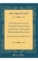 A Catalogue of an Unique Collection of Ancient English Broadside Ballads: Printed Entirely in the Black Letter (Classic Reprint)