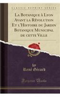 La Botanique ï¿½ Lyon Avant La Rï¿½volution Et l'Histoire Du Jardin Botanique Municipal de Cette Ville (Classic Reprint)