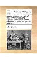 Sacred Tropology; Or, a Brief View of the Figures; And Explication of the Metaphors, Contained in Scripture. by John Brown, ...