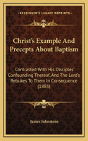 Christ's Example And Precepts About Baptism: Contrasted With His Disciples' Confounding Thereof, And The Lord's Rebukes To Them In Consequence (1883)
