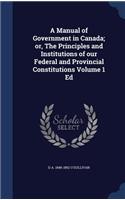 A Manual of Government in Canada; Or, the Principles and Institutions of Our Federal and Provincial Constitutions Volume 1 Ed