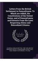 Letters From the British Settlement in Pennsylvania. To Which are Added, the Constitutions of the United States, and of Pennsylvania; and Extracts From the Laws Respecting Aliens and Naturalized Citizens