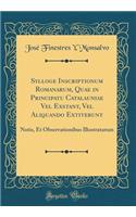 Sylloge Inscriptionum Romanarum, Quae in Principatu Catalauniae Vel Exstant, Vel Aliquando Extiterunt: Notis, Et Observationibus Illustratarum (Classic Reprint)