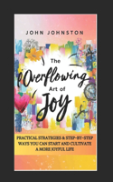 Overflowing Art of Joy: Practical Strategies and Step-By-Step Ways You Can Start and Cultivate a More Joyful Life