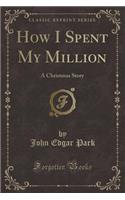 How I Spent My Million: A Christmas Story (Classic Reprint): A Christmas Story (Classic Reprint)